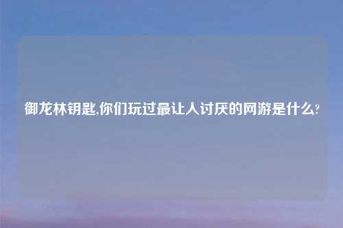 御龙林钥匙,你们玩过最让人讨厌的网游是什么?
