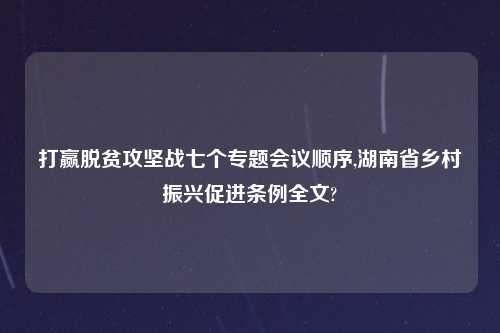 打赢脱贫攻坚战七个专题会议顺序,湖南省乡村振兴促进条例全文?