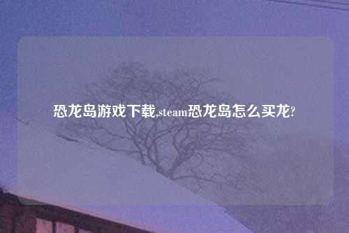 恐龙岛游戏怎么玩,steam恐龙岛怎么买龙?