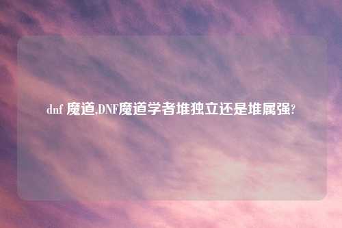 dnf 魔道,DNF魔道学者堆独立还是堆属强?