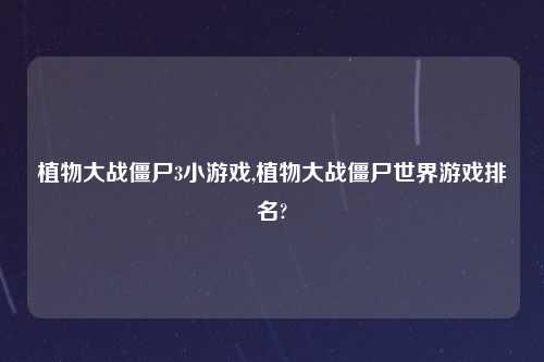 植物大战僵尸3小游戏,植物大战僵尸世界游戏排名?