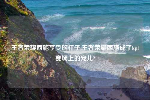 王者荣耀西施享受的样子,王者荣耀西施成了kpl赛场上的宠儿?
