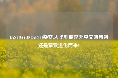 LASTDAYONEARTH杂交,人类到底是外星文明所创还是猿猴进化而来?