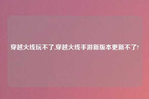 穿越火线玩不了,穿越火线手游新版本更新不了?