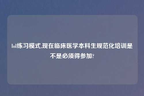 lol练习模式,现在临床医学本科生规范化培训是不是必须得参加?