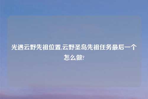 光遇云野先祖位置,云野圣岛先祖任务最后一个怎么做?