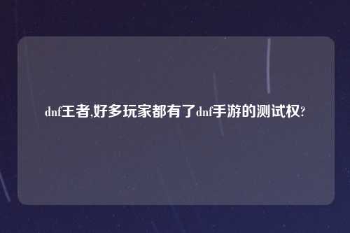 dnf王者,好多玩家都有了dnf手游的测试权?