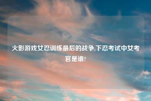火影游戏女忍训练最后的战争,下忍考试中女考官是谁?
