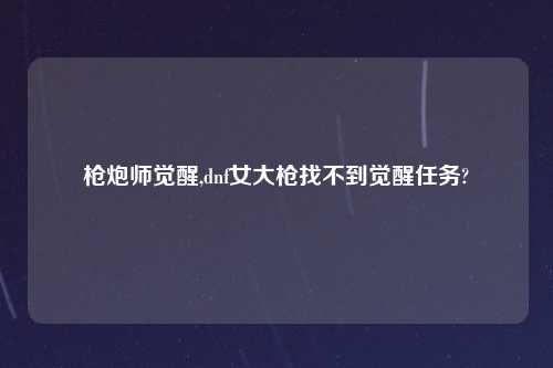 枪炮师觉醒,dnf女大枪找不到觉醒任务?