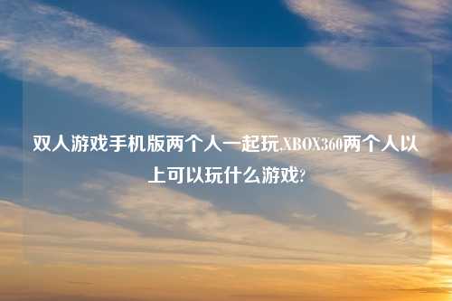 双人游戏手机版两个人一起玩,XBOX360两个人以上可以玩什么游戏?