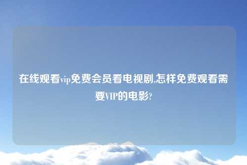 在线观看vip免费会员看电视剧,怎样免费观看需要VIP的电影?