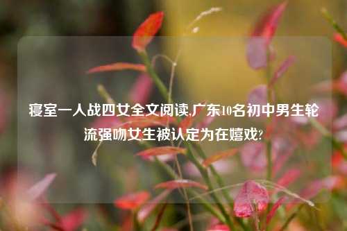 寝室一人战四女全文阅读,广东10名初中男生轮流强吻女生被认定为在嬉戏?