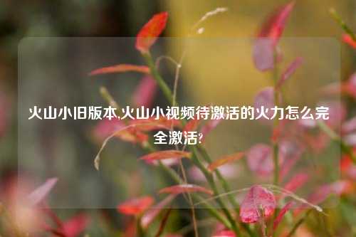 火山小旧版本,火山小视频待激活的火力怎么完全激活?