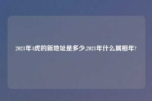 2021年4虎的新地址是多少,2021年什么属相年?