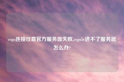 csgo连接任意官方服务器失败,csgo5e进不了服务器怎么办?