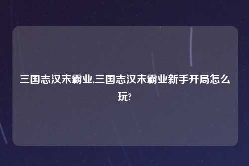 三国志汉末霸业,三国志汉末霸业新手开局怎么玩?