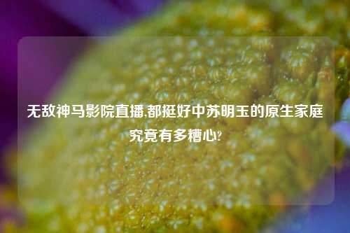 无敌神马影院直播,都挺好中苏明玉的原生家庭究竟有多糟心?