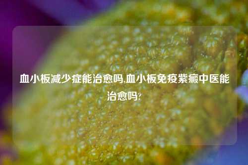 血小板减少症能治愈吗,血小板免疫紫癜中医能治愈吗?