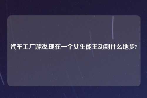 汽车工厂游戏,现在一个女生能主动到什么地步?
