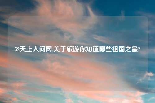 52天上人间网,关于旅游你知道哪些祖国之最?