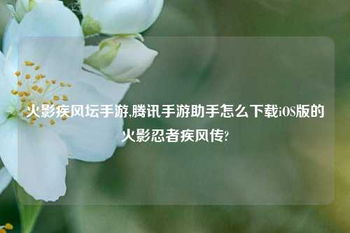 火影疾风坛手游,腾讯手游助手怎么下载iOS版的火影忍者疾风传?