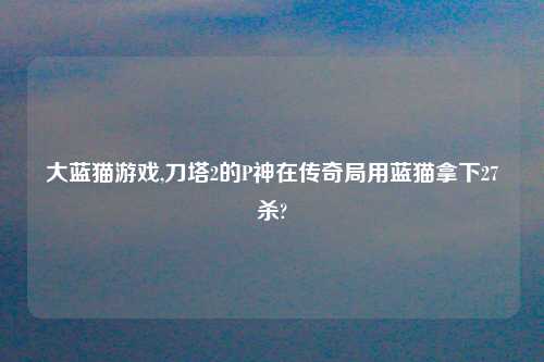 大蓝猫游戏,刀塔2的P神在传奇局用蓝猫拿下27杀?