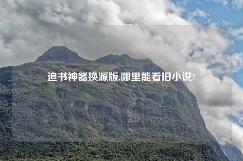 追书神器换源版,哪里能看旧小说?