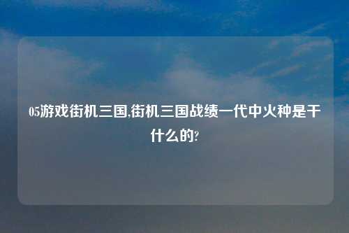 05游戏街机三国,街机三国战绩一代中火种是干什么的?