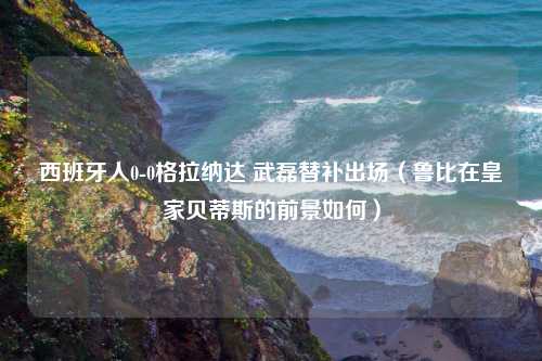 西班牙人0-0格拉纳达 武磊替补出场（鲁比在皇家贝蒂斯的前景如何）