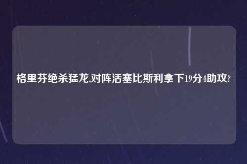 格里芬绝杀猛龙,对阵活塞比斯利拿下19分4助攻?