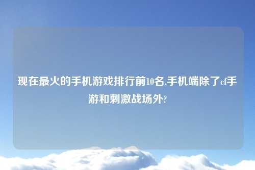 现在最火的手机游戏排行前10名,手机端除了cf手游和刺激战场外?