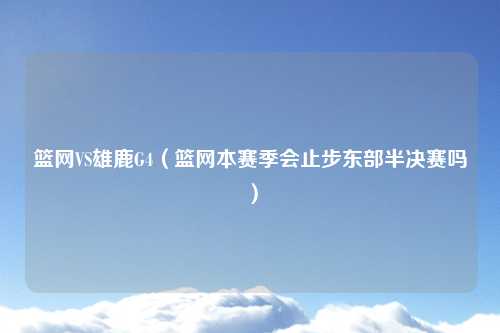 篮网VS雄鹿G4（篮网本赛季会止步东部半决赛吗）