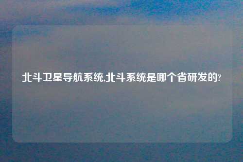 北斗卫星导航系统,北斗系统是哪个省研发的?
