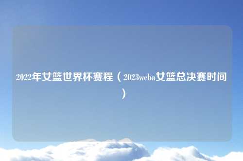 2022年女篮世界杯赛程（2023wcba女篮总决赛时间）