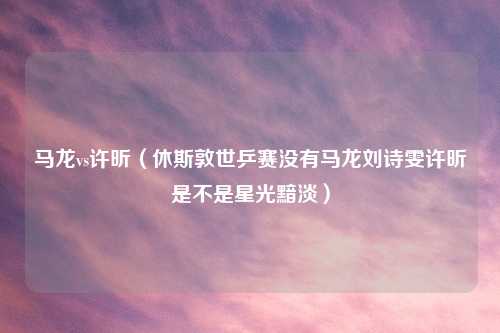 马龙vs许昕（休斯敦世乒赛没有马龙刘诗雯许昕是不是星光黯淡）