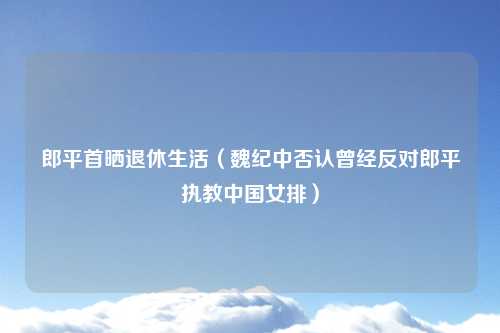 郎平首晒退休生活（魏纪中否认曾经反对郎平执教中国女排）