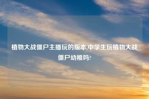 植物大战僵尸主播玩的版本,中学生玩植物大战僵尸幼稚吗?