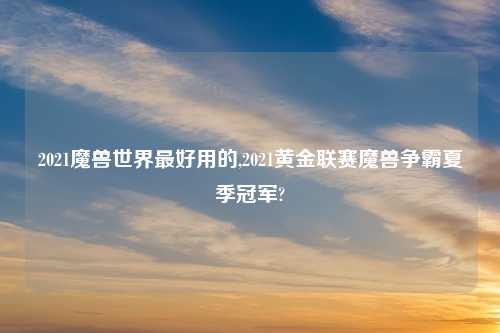 2021魔兽世界最好用的,2021黄金联赛魔兽争霸夏季冠军?