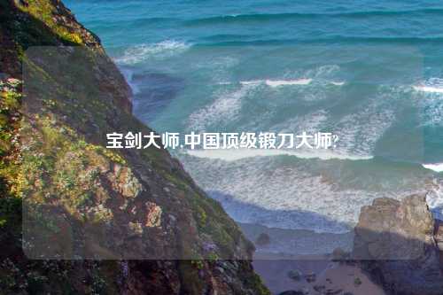 宝剑大师,中国顶级锻刀大师?