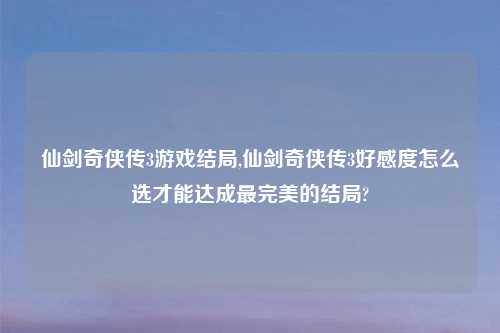 仙剑奇侠传3游戏结局,仙剑奇侠传3好感度怎么选才能达成最完美的结局?