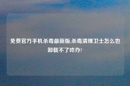 免费官方手机杀毒最新版,杀毒清理卫士怎么也卸载不了咋办?