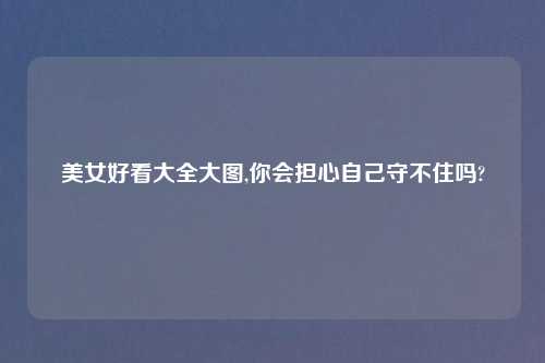 美女好看大全大图,你会担心自己守不住吗?