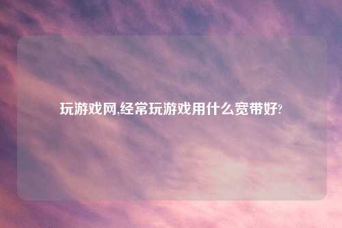 玩游戏网,经常玩游戏用什么宽带好?