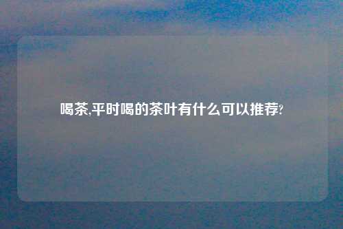 喝茶,平时喝的茶叶有什么可以推荐?