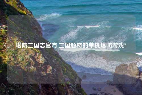 塔防三国志官方,三国题材的单机塔防游戏?
