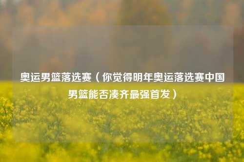 奥运男篮落选赛（你觉得明年奥运落选赛中国男篮能否凑齐最强首发）