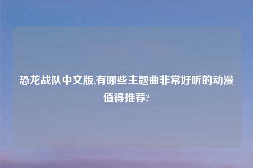 恐龙战队中文版,有哪些主题曲非常好听的动漫值得推荐?