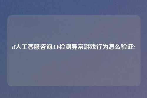 cf人工客服咨询,CF检测异常游戏行为怎么验证?