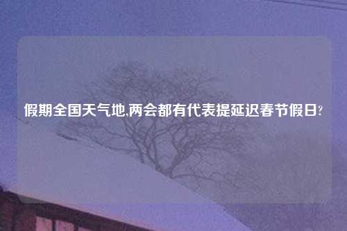 假期全国天气地,两会都有代表提延迟春节假日?