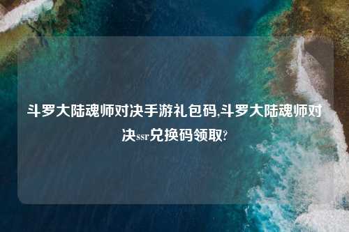 斗罗大陆魂师对决手游礼包码,斗罗大陆魂师对决ssr兑换码领取?